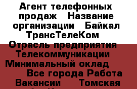 Агент телефонных продаж › Название организации ­ Байкал-ТрансТелеКом › Отрасль предприятия ­ Телекоммуникации › Минимальный оклад ­ 15 000 - Все города Работа » Вакансии   . Томская обл.,Кедровый г.